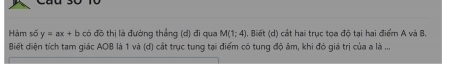 Hàm số y=ax+b có đồ thị là đường thẳng (d) đi qua M(1;4) 1. Biết (d) cát hai trục tọa độ tại hai điểm A và B. 
Biết diện tích tam giác AOB là 1 và (d) cắt trục tung tại điểm có tung độ âm, khi đó giá trị của a là ...