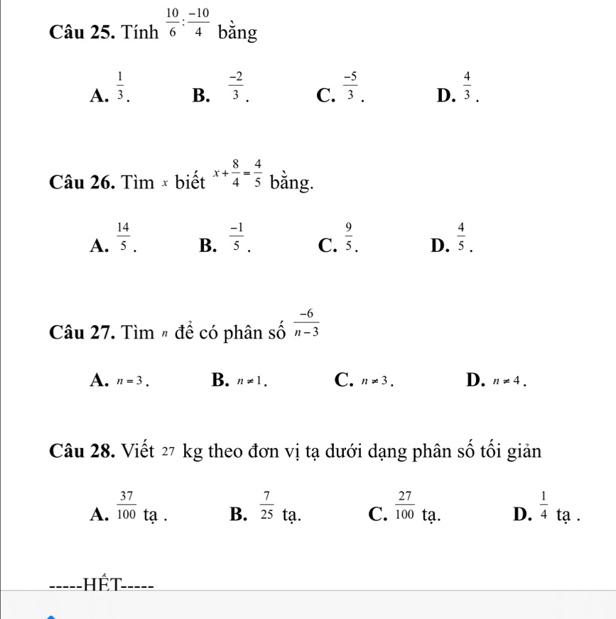 Tính  10/6 : (-10)/4  bằng
A.  1/3 .  (-2)/3 . C.  (-5)/3 . D.  4/3 . 
B.
Câu 26. Tìm × biết x+ 8/4 = 4/5  bằng.
A.  14/5 .  (-1)/5 . C.  9/5 . D.  4/5 . 
B.
Câu 27. Tìm # để có phân số  (-6)/n-3 
A. n=3. B. n!= 1. C. n!= 3. D. n!= 4. 
Câu 28. Viết 27 kg theo đơn vị tạ dưới dạng phân số tối giản
A.  37/100  tạ . B.  7/25  tạ. C.  27/100  tạ. D.  1/4 ta. 
Hết