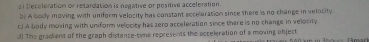 af Seceleration or retardation is negative or pesitive acceleration.
by A body moving with uniform velocity has constant acceleration since there is no change in velocity.
c) A body moving with uniform velocity has zero acceleration since there is no change in velociy
d! The gradient of the graph distance-time represents the acceleration of a moving object