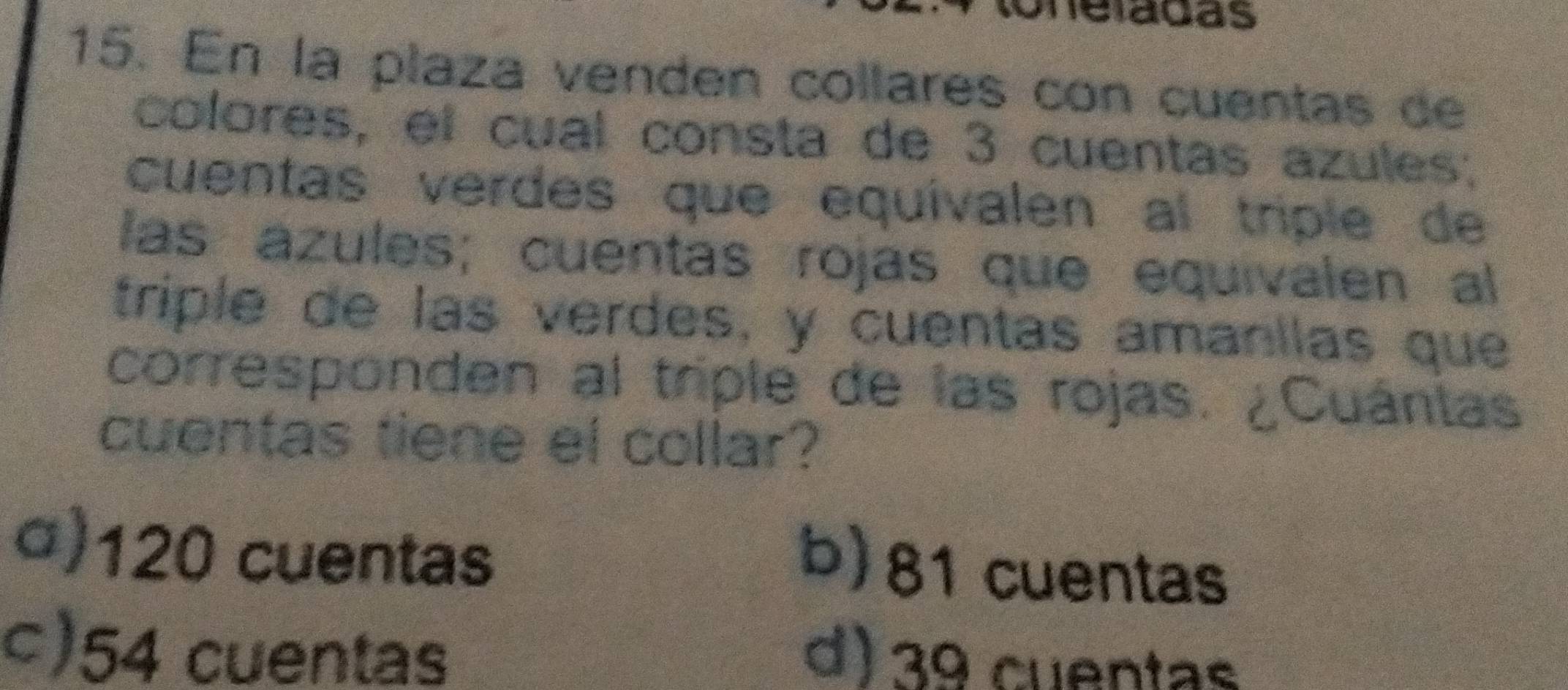 Uneladas
15. En la plaza venden collares con cuentas de
colores, el cual consta de 3 cuentas azules;
cuentas verdes que equívalen al triple de
las ázules; cuentas rojas que equivalen al
triple de las verdes, y cuentas amanílas que
corresponden al triple de las rojas. ¿Cuántas
cuentas tiene el collar?
() 120 cuentas
b) 81 cuentas
ς) 54 cuentas
d) 3º cuentas