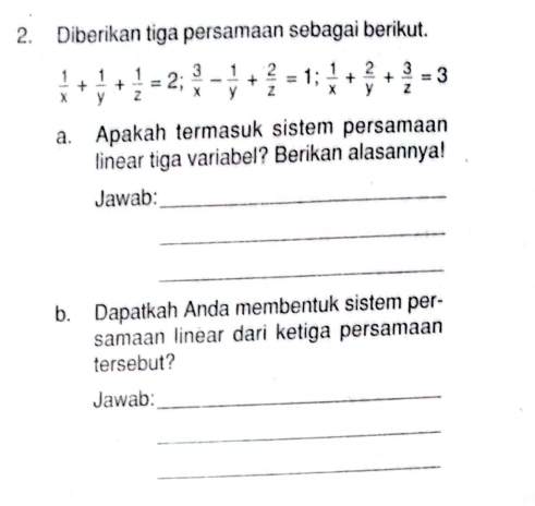 Diberikan tiga persamaan sebagai berikut.
 1/x + 1/y + 1/z =2;  3/x - 1/y + 2/z =1;  1/x + 2/y + 3/z =3
a. Apakah termasuk sistem persamaan 
linear tiga variabel? Berikan alasannya! 
Jawab:_ 
_ 
_ 
b. Dapatkah Anda membentuk sistem per- 
samaan linear dari ketiga persamaan 
tersebut? 
Jawab:_ 
_ 
_