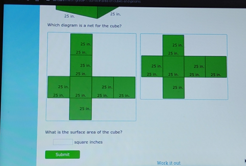 area-ot-cubes-and-prisms
25 in. 25 in. 
Which diagram is a net for the cube? 
What is the surface area of the cube?
square inches
Submit 
Work it out