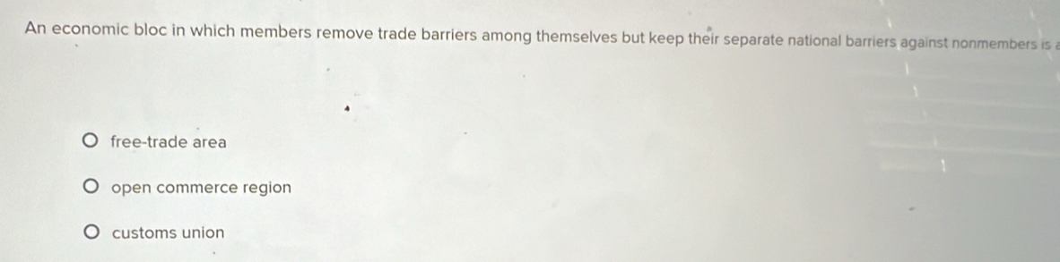 An economic bloc in which members remove trade barriers among themselves but keep their separate national barriers against nonmembers is a
free-trade area
open commerce region
customs union