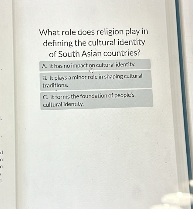 What role does religion play in
defning the cultural identity
of South Asian countries?
A. It has no impact on cultural identity.
B. It plays a minor role in shaping cultural
traditions.
C. It forms the foundation of people's
cultural identity.
d
n
n