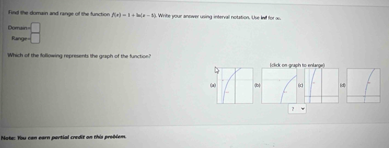 Find the domain and range of the function f(x)=1+ln (x-5). Write your answer using interval notation. Use inf for ∞. 
Domain 1=□
Range= □
Which of the following represents the graph of the function? 
d 
？ 
Note: You can earn partial credit on this problem.