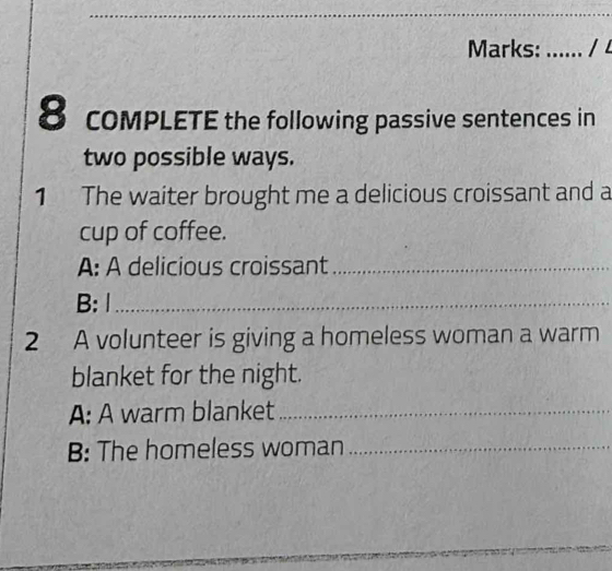 Marks: _1L 
8 coMPLETE the following passive sentences in 
two possible ways. 
1 The waiter brought me a delicious croissant and a 
cup of coffee. 
A: A delicious croissant_ 
B: 1_ 
2 A volunteer is giving a homeless woman a warm 
blanket for the night. 
A: A warm blanket_ 
B: The homeless woman_ 
_