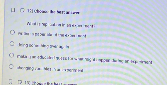 Choose the best answer.
What is replication in an experiment?
writing a paper about the experiment
doing something over again
making an educated guess for what might happen during an experiment
changing variables in an experiment
13) Choose the be st n sr