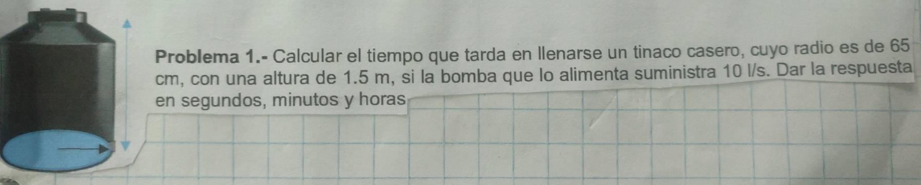 Problema 1.- Calcular el tiempo que tarda en llenarse un tinaco casero, cuyo radio es de 65
cm, con una altura de 1.5 m, si la bomba que lo alimenta suministra 10 l/s. Dar la respuesta 
en segundos, minutos y horas