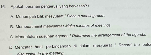 Apakah peranan pengerusi yang berkesan? /
A. Menempah bilik mesyuarat / Place a meeting room.
B. Membuat minit mesyuarat / Make minutes of meetings.
C. Menentukan susunan agenda / Determine the arrangement of the agenda.
D. Mencatat hasil perbincangan di dalam mesyuarat / Record the outce
discussion in the meeting.