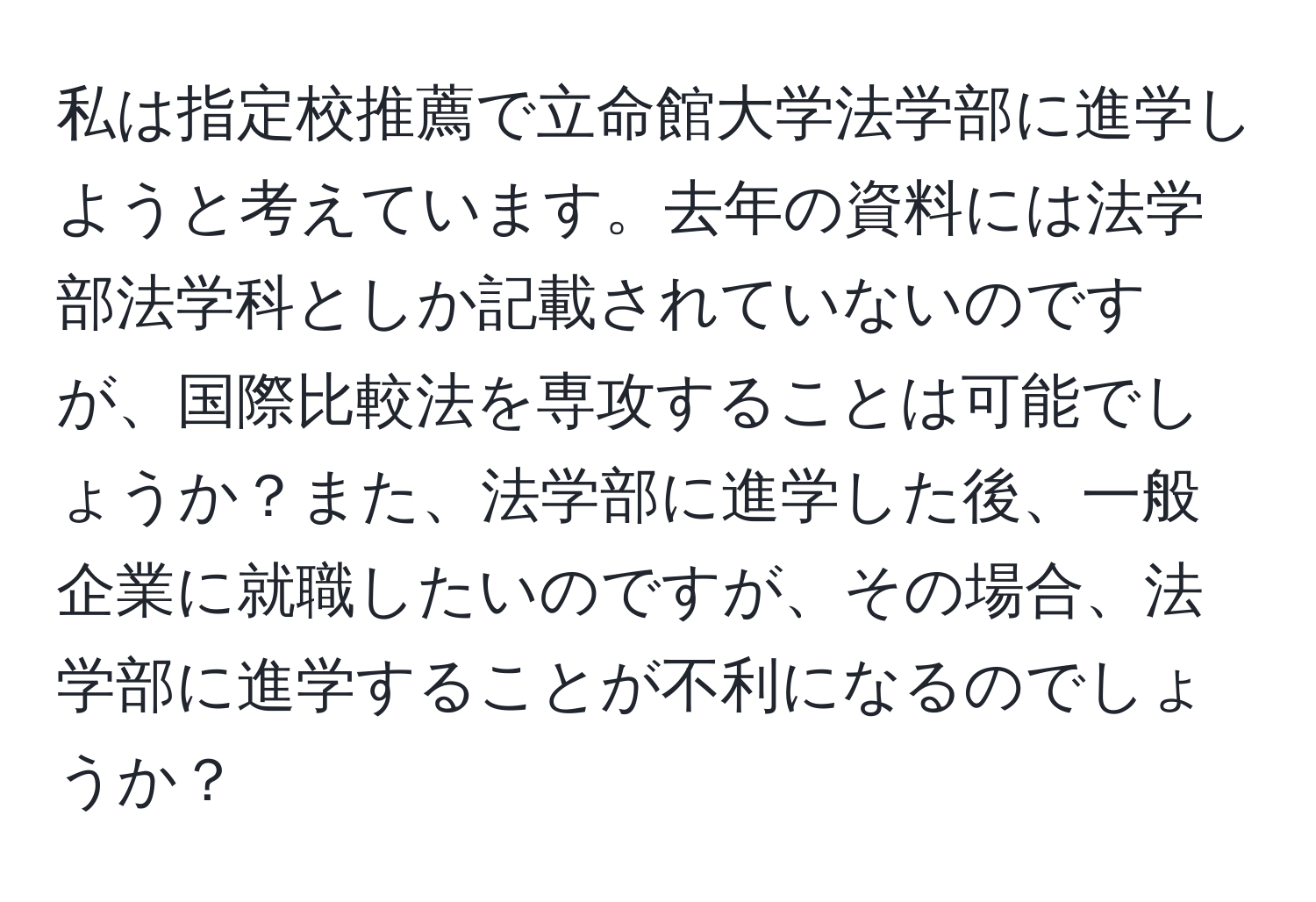 私は指定校推薦で立命館大学法学部に進学しようと考えています。去年の資料には法学部法学科としか記載されていないのですが、国際比較法を専攻することは可能でしょうか？また、法学部に進学した後、一般企業に就職したいのですが、その場合、法学部に進学することが不利になるのでしょうか？