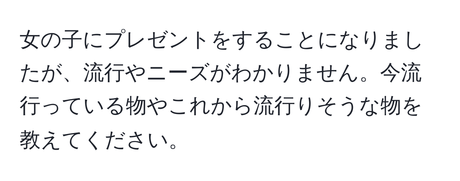 女の子にプレゼントをすることになりましたが、流行やニーズがわかりません。今流行っている物やこれから流行りそうな物を教えてください。