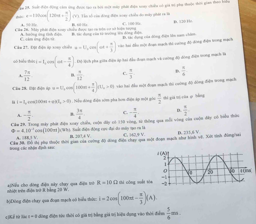 Suất điện động cảm ứng được tạo ra bởi một máy phát điện xoay chiều có giá trị phụ thuộc thời gian theo biểu
thức: e=110cos (120π t+ π /2 ) (V). Tần số của dòng điện xoay chiều do máy phát ra là
A. 50 Hz. B. 60 Hz. C. 100 Hz. D. 120 Hz.
Câu 26. Máy phát điện xoay chiều được tạo ra trên cơ sở hiện tượng
A. hưởng ứng tĩnh điện. B. tác dụng của từ trường lên dòng điện.
C. cảm ứng điện từ.
D. tác dụng của dòng điện lên nam châm.
Câu 27. Đặt điện áp xoay chiều u=U_0cos (omega t+ π /3 ) vào hai đầu một đoạn mạch thì cường độ dòng điện trong mạch
có biểu thức i=I_0cos (omega t- π /4 ). Độ lệch pha giữa điện áp hai đầu đoạn mạch và cường độ dòng điện trong mạch là
C.
A.  7π /12 .  π /12 .  π /3 .
D.  π /6 ·
B.
Câu 28. Đặt điện áp u=U_0cos (100π t+ π /4 )(U_0>0) vào hai đầu một đoạn mạch thì cường độ dòng điện trong mạch
là i=I_0cos (100π t+varphi )(I_0>0). Nếu dòng điện sớm pha hơn điện áp một góc  π /2  thì giá trị của φ bằng
A. - π /2 .  3π /4 . C. - π /4 .
D.  π /2 .
B.
Câu 29. Trong máy phát điện xoay chiều, cuộn dây có 150 vòng, từ thông qua mỗi vòng của cuộn dây có biểu thức
Phi =4.10^(-3)cos (100π t) (Wb). Suất điện động cực đại do máy tạo ra là
A. 188,5 V. B. 207,4 V. C. 162,9 V. D. 235,6 V.
Câu 30. Đồ thị phụ thuộc thời gian của cường độ dòng điện chạy qua một đoạn mạch như hình vẽ. Xét tính đúng/sai
trong các nhận định sau:
a)Nếu cho dòng điện này chạy qua điện trở R=10Omega thì công suất tỏ
nhiệt trên điện trở R bằng 20 W.
b)Dòng điện chạy qua đoạn mạch có biểu thức: i=2cos (100π t- π /3 )(A).
c)Kề từ lúc t=0 dòng điện tức thời có giá trị bằng giá trị hiệu dụng vào thời điểm  5/6 ms.