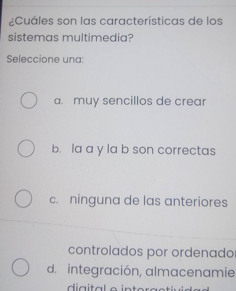 ¿Cuáles son las características de los
sistemas multimedia?
Seleccione una:
a. muy sencillos de crear
b. la a y la b son correctas
c. ninguna de las anteriores
controlados por ordenado
d. integración, almacenamie
di a ita l o intoraotivio