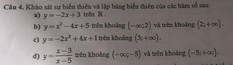 Khảo sát sự biến thiên và lập bảng biến thiên của các hàm số sau: 
a) y=-2x+3 trên R . 
b) y=x^2-4x+5 trên khoảng (-∈fty ;2) và trên khoảng (2;+∈fty ). 
c) y=-2x^2+4x+1 trên khoảng (3;+∈fty ). 
d) y= (x-3)/x-5  trên khoảng (-∈fty ;-5) và trên khoảng (-5;+∈fty ).