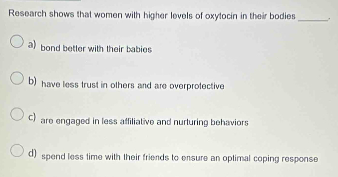 Research shows that women with higher levels of oxytocin in their bodies _.
a) bond better with their babies
b) have less trust in others and are overprotective
C) are engaged in less affiliative and nurturing behaviors
d) spend less time with their friends to ensure an optimal coping response