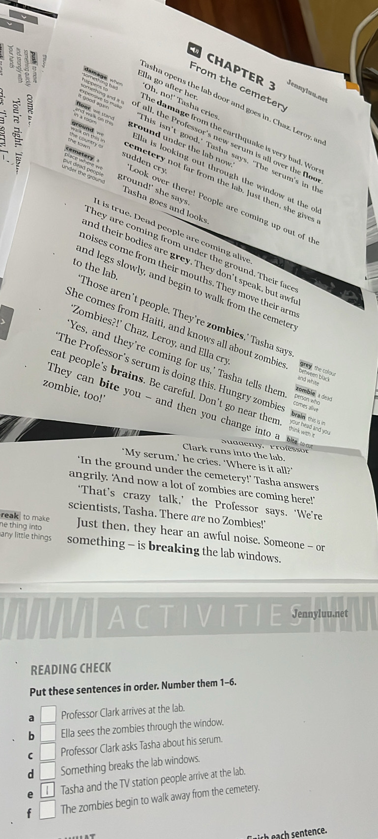 CHAPTER 3 Jen   u u
Ella go after her.
From the cemetery
Cappeing bad Oh, no!' Tasha cries
:
asha opens the lab door and goes in. Chaz, Leroy, an
damage wh he damage from the carthquake is very bad. Wor
omething and it ! f all, the Professor's new serum is all over the floc
ể lạạh on this ground under the lab now 
floor we stand This isn’t good,’ Tasha says. ‘The serum’s in th
lla is looking out through the window at the o 
ground w emetery not far from the lab. Just then, she gives
l ground!' she says
under the ground Tasha goes and looks
sudden cry Look over there! People are coming up out of th
t is true. Dead people are coming alive
hey are coming from under the ground. Their face
nd their bodies are grey. They don't speak, but awf
noises come from their mouths. They move their arm
nd legs slowly, and begin to walk from the cemeter
to the lab. Those aren't people. They're zombies,' Tasha say
Zombies?!' Chaz, Leroy, and Ella cry
She comes from Haiti, and knows all about zombies Bee ve the colour
'Yes, and they're coming for us,' Tasha tells them person who comes alive
and white
The Professor's serum is doing this. Hungry zombie brain this is in
zombie, too!'
eat people's brains. Be careful. Don't go near them. yor head and
zombie a dead
They can bite you - and then you change into a  bite t
Suddenly, Professor
Clark runs into the lab.
‘My serum,’ he cries. ‘Where is it all?’
‘In the ground under the cemetery!’ Tasha answers
angrily. ‘And now a lot of zombies are coming here!’
‘That’s crazy talk,’ the Professor says. ‘We’re
scientists, Tasha. There are no Zombies!'
reak to make 
he thing into Just then, they hear an awful noise. Someone - or
any little things something - is breaking the lab windows.
A a Jennyluu.net
READING CHECK
Put these sentences in order. Number them 1-6.
a □ Professor Clark arrives at the lab.
b Ella sees the zombies through the window.
C Professor Clark asks Tasha about his serum.
d Something breaks the lab windows.
e l Tasha and the TV station people arrive at the lab.
f □ The zombies begin to walk away from the cemetery.
ich      sentence.
