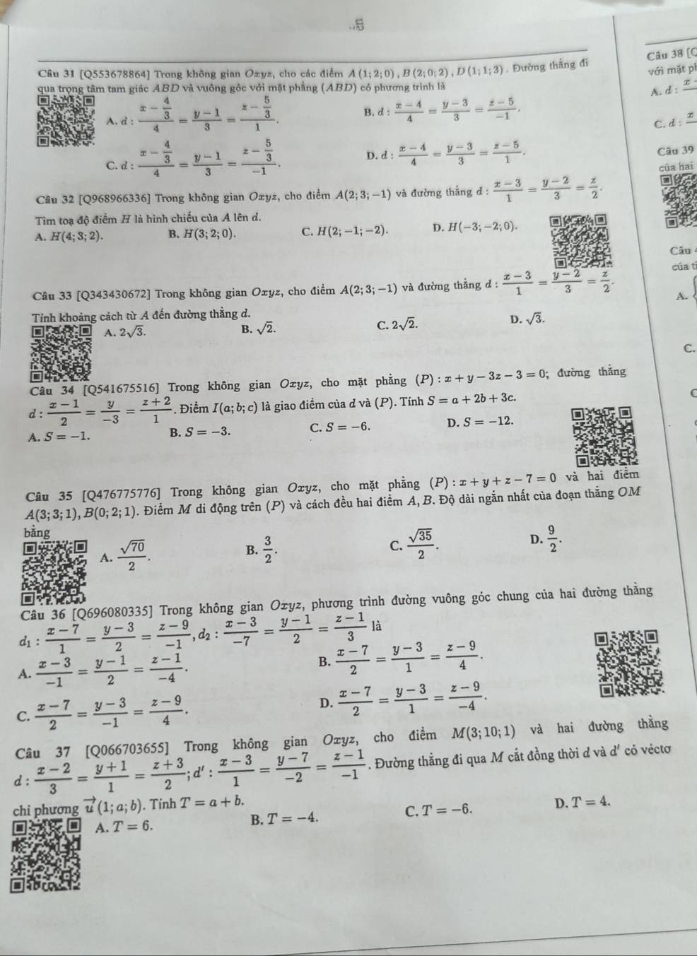 [Q
Câu 31 [Q553678864] Trong không gian Oxyz, cho các điểm A(1;2;0),B(2;0;2),D(1;1;3). Đường thằng đi
với mặt ph
qua trọng tâm tam giác ABD và vuông gỏc với mật phẳng (ABD) có phương trình là
A. d : x
A. d : frac x- 4/3 4= (y-1)/3 =frac z- 5/3 1.
B. d: (x-4)/4 = (y-3)/3 = (z-5)/-1 .
C. d :
C. d:frac x- 4/3 4= (y-1)/3 =frac z- 5/3 -1.
D. d: (x-4)/4 = (y-3)/3 = (z-5)/1 .
Câu 39
của hai
Câu 32 [Q968966336] Trong không gian Ozyz, cho điểm A(2;3;-1) và đường thắng gd: (x-3)/1 = (y-2)/3 = z/2 .
Tìm toạ độ điểm H là hình chiếu của A lên d.
A. H(4;3;2). B. H(3;2;0). C. H(2;-1;-2). D. H(-3;-2;0).
Câu
Câu 33 [Q343430672] Trong không gian Oxyz, cho điểm A(2;3;-1) và đường thẳng d :  (x-3)/1 = (y-2)/3 = z/2 . của ti
A.
Tính khoảng cách từ A đến đường thằng d.
A. 2sqrt(3). B. sqrt(2). C. 2sqrt(2).
D. sqrt(3).
C.
o
Cầu 34 [Q541675516] Trong không gian Oxyz, cho mặt phẳng (P) :x+y-3z-3=0;đường thắng
d :  (x-1)/2 = y/-3 = (z+2)/1  Điểm I(a;b;c) là giao điềm của d và (P). Tính S=a+2b+3c. C
D. S=-12.
A. S=-1.
B. S=-3.
C. S=-6.
Câu 35 [Q476775776] Trong không gian Oxyz, cho mặt phẳng (P) : x+y+z-7=0 và hai điểm
A(3;3;1),B(0;2;1) 0. Điểm M di động trên (P) và cách đều hai điểm A, B. Độ dài ngắn nhất của đoạn thẳng OM
bằng
A.  sqrt(70)/2 .
B.  3/2 . C.  sqrt(35)/2 .
D.  9/2 .
Câu 36 [Q696080335] Trong không gian Оżyz, phương trình đường vuông góc chung của hai đường thằng
d1 :  (x-7)/1 = (y-3)/2 = (z-9)/-1 ,d_2: (x-3)/-7 = (y-1)/2 = (z-1)/3 li
A.  (x-3)/-1 = (y-1)/2 = (z-1)/-4 .
B.  (x-7)/2 = (y-3)/1 = (z-9)/4 .
C.  (x-7)/2 = (y-3)/-1 = (z-9)/4 .
D.  (x-7)/2 = (y-3)/1 = (z-9)/-4 .
Câu 37 [Q066703655] Trong không gian Oxyz, cho điểm M(3;10;1) và hai đường thẳng
d :  (x-2)/3 = (y+1)/1 = (z+3)/2 ;d': (x-3)/1 = (y-7)/-2 = (z-1)/-1 . Đường thẳng đi qua M cắt đồng thời d và d' có véctơ
chi phương vector u(1;a;b). Tính T=a+b.
A. T=6. B. T=-4. C. T=-6. D. T=4.