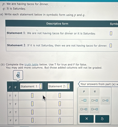 p: We are having tacos for dinner.
q: It is Saturday.
a) Write each statement below in symbolic form using p and q.
b
(b) Complete the truth table below. Use T for true and F for false.
You may add more columns. But those added columns will not be graded.
Your answers from part (a) v
p q
~ A□ □ vee □
□ to □ □ rightarrow □
×