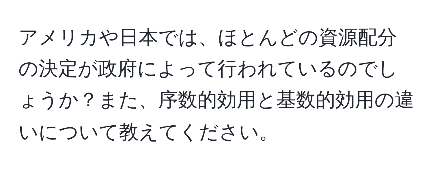 アメリカや日本では、ほとんどの資源配分の決定が政府によって行われているのでしょうか？また、序数的効用と基数的効用の違いについて教えてください。