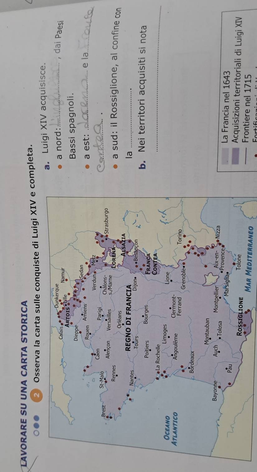 LAVORARE SU UNA CARTA STORICA 
② Osserva la carta sulle conquiste di Luigi XIV e completa. 
a. Luigi XIV acquisisce. 
a nord:_ 
, dai Paesi 
Bassi spagnoli. 
e la 
a est: 
_ 
_. 
a sud: il Rossiglione, al confine con 
la_ 
b. Nei territori acquisiti si nota 
_ 
La Francia nel 1643 
Acquisizioni territoriali di Luigi XIV 
Mar Mediterraneo 
Frontiere nel 1715
