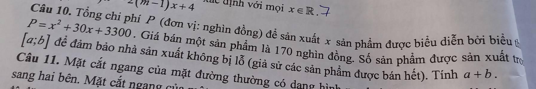 z(m-1)x+4
đac d ịnh với mọi x∈ R
Câu 10. Tổng chi phí P (đơn vị: nghìn đồng) để sản xuất x sản phẩm được biểu diễn bởi biểu (
P=x^2+30x+3300. Giá bán một sản phẩm là 170 nghìn đồng. Số sản phẩm được sản xuất trợ
[a;b] để đảm bảo nhà sản xuất không bị lỗ (giả sử các sản phẩm được bán hết). Tính a+b. 
Câu 11. Mặt cắt ngang của mặt đường thường có dang hìn 
sang hai bên. Mặt cắt ngang củ