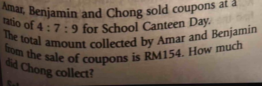 Amar, Benjamin and Chong sold coupons at a 
ratio of 4:7:9 for School Canteen Day. 
The total amount collected by Amar and Benjamin 
from the sale of coupons is RM154. How much 
did Chong collect?