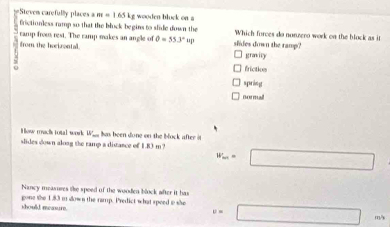 Steven carefully places a m=1.65kg wooden bluck on a
frictionless ramp so that the block begins to slide down the Which forces do nonzero work on the block as it
ramp from rest. The ramp makes an angle of O=55.3°up slides down the ramp?
from the horizontal. gravity
friction
spring
normal
How much total work W_max has been done on the block after it 
slides down along the ramp a distance of 1.83 m? W_mi=□
Nancy measures the speed of the wooden block after it has
gone the 1.83 m down the ramp. Predict what speed D she □ m/s
should measure.
u=