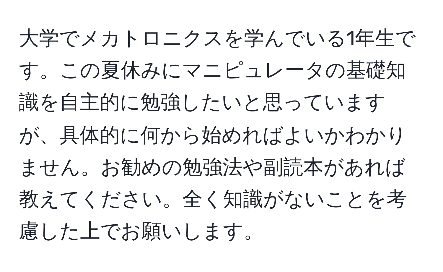 大学でメカトロニクスを学んでいる1年生です。この夏休みにマニピュレータの基礎知識を自主的に勉強したいと思っていますが、具体的に何から始めればよいかわかりません。お勧めの勉強法や副読本があれば教えてください。全く知識がないことを考慮した上でお願いします。