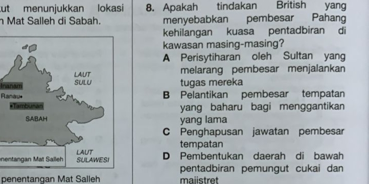 ut menunjukkan lokasi 8. Apakah tindakan British yang
h Mat Salleh di Sabah. menyebabkan pembesar Pahang
kehilangan kuasa pentadbiran di
kawasan masing-masing?
A Perisytiharan oleh Sultan yang
melarang pembesar menjalankan
Inanam tugas mereka
Ranau•B Pelantikan pembesar tempatan
yang baharu bagi menggantikan
yang lama
C Penghapusan jawatan pembesar
tempatan
nentangan Mat Salleh D Pembentukan daerah di bawah
pentadbiran pemungut cukai dan
penentangan Mat Salleh majistret