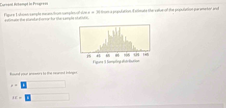 Current Attempt in Progress 
Figure 1 shows sample means from samples of size n=30 from a population. Estimate the value of the population parameter and 
estimate the standard error for the sample statistic. 
Round your answers to the nearest integer.
mu =boxed i □
SE=□