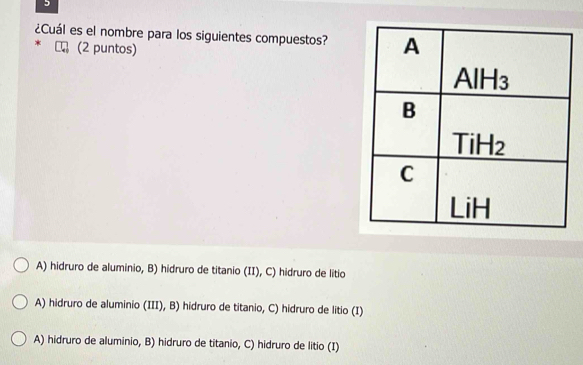 5
¿Cuál es el nombre para los siguientes compuestos?
(2 puntos)
A) hidruro de aluminio, B) hidruro de titanio (II), C) hidruro de litio
A) hidruro de aluminio (III), B) hidruro de titanio, C) hidruro de litio (I)
A) hidruro de aluminio, B) hidruro de titanio, C) hidruro de litio (I)