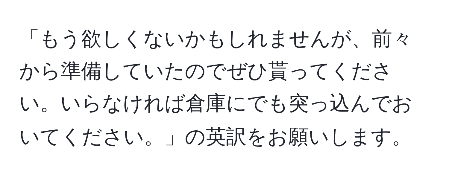 「もう欲しくないかもしれませんが、前々から準備していたのでぜひ貰ってください。いらなければ倉庫にでも突っ込んでおいてください。」の英訳をお願いします。