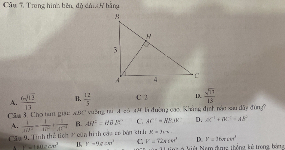 Trong hình bên, độ dài 4H bằng.
A.  6sqrt(13)/13  B.  12/5  C. 2 D.  sqrt(13)/13 
Câu 8. Cho tam giác ABC vuông tại A có AH là đường cao. Khẳng định nào sau đây đúng?
A.  1/AII^2 = 1/AB^2 + 1/AC^2  B. AH^2=HB.BC C. AC^2=HB.BC D. AC^2+BC^2=AB^2
Câu 9. Tính thể tích 1 của hình cầu có bán kính R=3cm
A. V=180π cm^3 B. V=9π cm^3 C. V=72π cm^3 D. V=36π cm^3
1 tinh ở Việt Nam được thống kê trong bảng