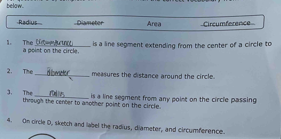 below.
Radius Diameter Area Circumference
1. The _is a line segment extending from the center of a circle to
a point on the circle.
2. The _measures the distance around the circle.
3. The _is a line segment from any point on the circle passing
through the center to another point on the circle.
4. On circle D, sketch and label the radius, diameter, and circumference.