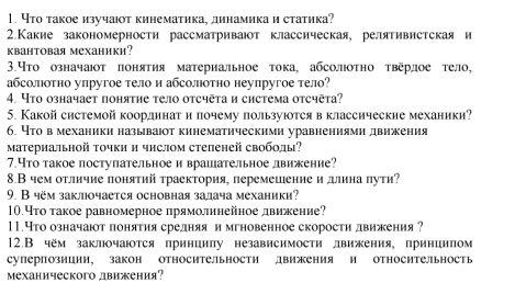 4то такое изучаюτ кинематика, динамикаи статика?
2.Какие закономерности рассматривают классическая, релятивистская и
квантовая механики?
3.Что означают понятия материальное тока, абсолотно τверлое тело,
абсолотно упругое тело и абсолотно неупругое тело?
4. Ytо означает понятие τело oтcчētа и система oтсчēta?
5. Какой системой коордннатилочему пользуюотся вклассические механики?
6. Нто вмеханики называюот кинематическими уравнениями движения
Материальной τочки и чнслом степеней своболы?
7.Что такое поступательное и врашательное лвижение?
8.В чем отличие поняτий τраектория, перемешениеи длина πути?
9. В чём заклюочается основная залача механики?
10.Что такое равномерное лрямолинейное движение?
11.Что означаютлонятия срелняянимгновенное скорости лвижения ?
12.В чём заклочаюотся принииπу независимости лвижения, приниилом
суперпозиции, закон относительности движения и относительность
механического лвижения?