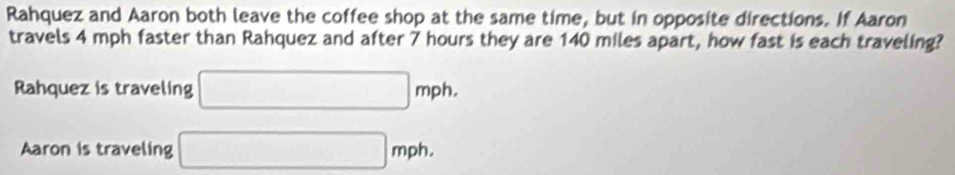 Rahquez and Aaron both leave the coffee shop at the same time, but in opposite directions. If Aaron 
travels 4 mph faster than Rahquez and after 7 hours they are 140 miles apart, how fast is each traveling? 
Rahquez is traveling □ mph. 
Aaron is traveling □ mph.