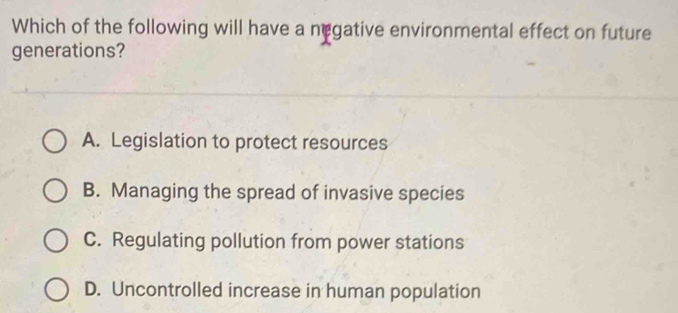 Which of the following will have a negative environmental effect on future
generations?
A. Legislation to protect resources
B. Managing the spread of invasive species
C. Regulating pollution from power stations
D. Uncontrolled increase in human population