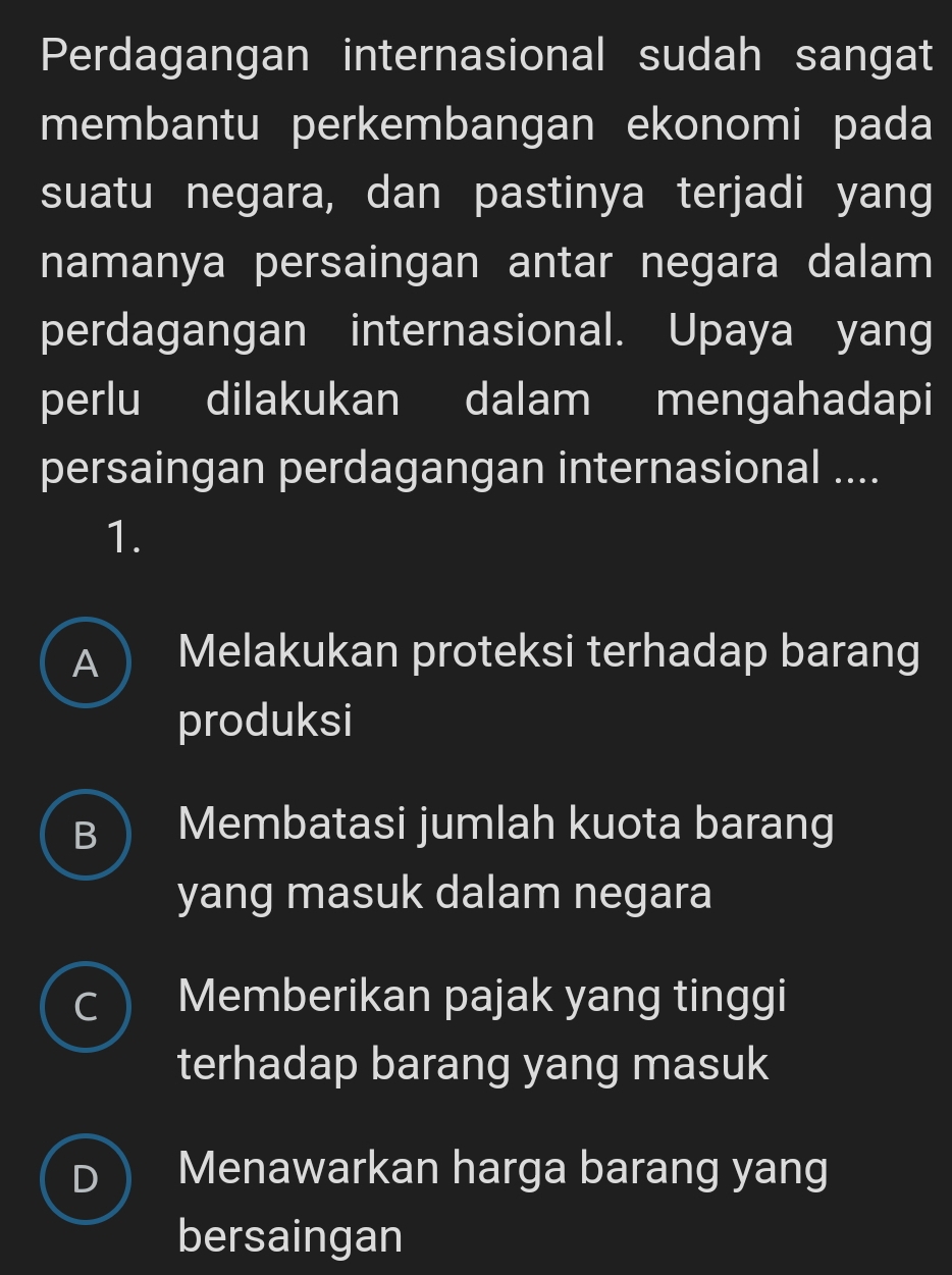 Perdagangan internasional sudah sangat
membantu perkembangan ekonomi pada
suatu negara, dan pastinya terjadi yang
namanya persaingan antar negara dalam
perdagangan internasional. Upaya yang
perlu dilakukan dalam mengahadapi
persaingan perdagangan internasional ....
1.
A ) I Melakukan proteksi terhadap barang
produksi
B Membatasi jumlah kuota barang
yang masuk dalam negara
C Memberikan pajak yang tinggi
terhadap barang yang masuk
Menawarkan harga barang yang
bersaingan