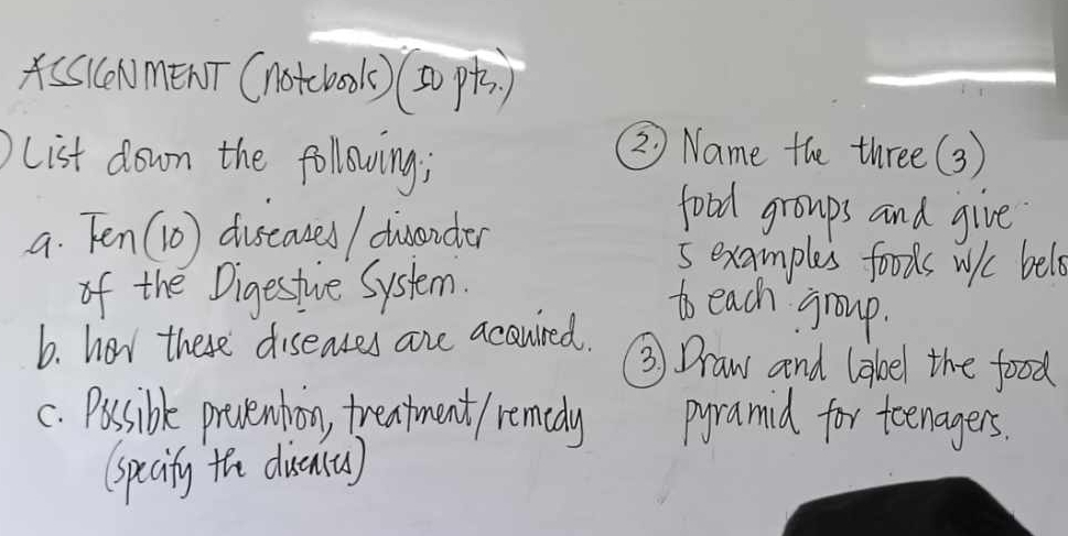 A(AmenT (notcook)()) 
list down the following; 
② Name the three(3) 
a. Ten (1o) duseaused / dwander 
food groups and give 
5 examples foods wiic bele 
of the Digestive System. 
to each group. 
b. hor there diseases are acauired. 
③ Draw and label the food 
c. Possible prvenbion, treatment / remedy pyramid for teenagers. 
(specity the diuenta)