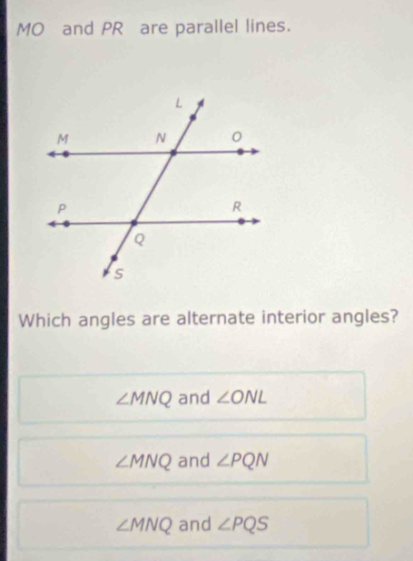 MO and PR are parallel lines.
Which angles are alternate interior angles?
∠ MNQ and ∠ ONL
∠ MNQ and ∠ PQN
∠ MNQ and ∠ PQS