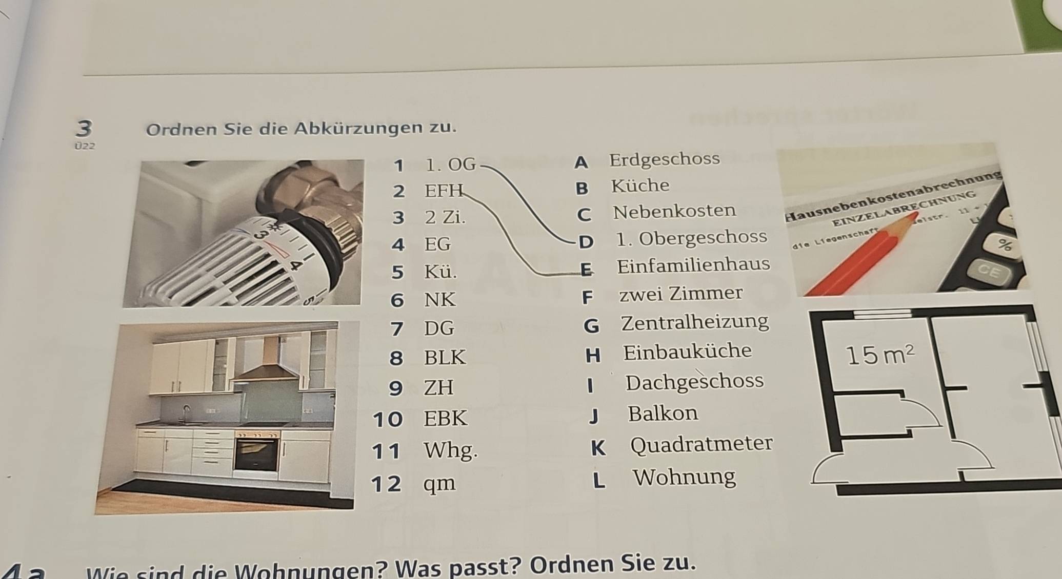 Ordnen Sie die Abkürzungen zu.
022
1 1. OG A Erdgeschoss
2 EFH B Küche
3 2 Zi. C Nebenkosten 
4 EG D₹ 1. Obergeschoss 
5 Kü. E Einfamilienhaus
6 NK F zwei Zimmer
7 DG G Zentralheizung
8 BLK H Einbauküche
9 ZH Dachgeschoss
10 EBK J Balkon
11 Whg. K Quadratmeter
12 qm L Wohnung
Wie sind die Wohnungen? Was passt? Ordnen Sie zu.