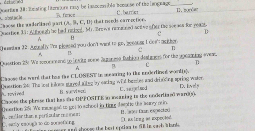 detache 
Question 20: Existing literature may be inaccessible because of the language_ 1
A. obstacle B. fence C. barrier D. border
Choose the underlined part (A,B,C,D) that needs correction.
Question 21: Although he had retired. Mr. Brown remained active after the scenes for years.
c D
A B
Question 22: Actually I'm pleased you don't want to go, because I don't neither.
C D
A B
Question 23: We recommend to invite some Japanese fashion designers for the upcoming event.
A B C D
Choose the word that has the CLOSEST in meaning to the underlined word(s).
Question 24: The lost hikers stayed alive by eating wild berries and drinking spring water.
A. revived B. survived C. surprised D. lively
Choose the phrase that has the OPPOSITE in meaning to the underlined word(s).
Question 25: We managed to get to school in time despite the heavy rain.
A. earlier than a particular moment B. later than expected
C. early enough to do something D. as long as expected
u passage and choose the best option to fill in each blank.