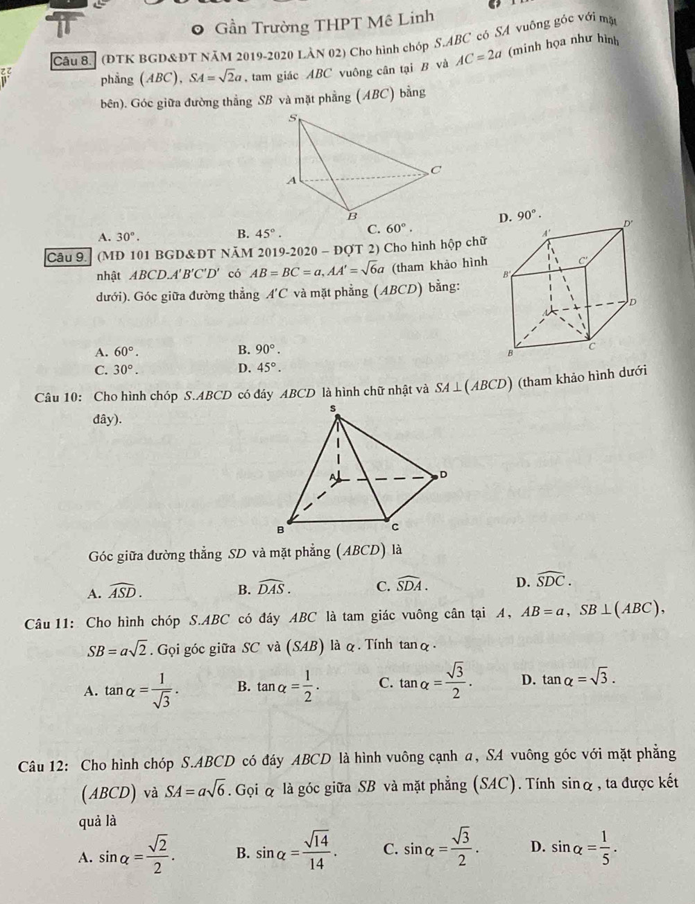 Gần Trường THPT Mê Linh
Câu 8.] (ĐTK BGD&ĐT NăM 2019-2020 LÀN 02) Cho hình chóp S.ABC có SA vuông góc với mặt
phẳng (ABC), SA=sqrt(2)a , tam giác ABC vuông cân tại B và AC=2a (minh họa như hình
bên). Góc giữa đường thẳng SB và mặt phẳng (ABC) bằng
C
A
B
A. 30°.
C. 60°.
B. 45°.
Câu 9. (MD 101 BGD&ĐT NăM 2019-2020 - ĐQT 2) Cho hình hộp chữ
nhật ABCD.A'B'C'D' có AB=BC=a,AA'=sqrt(6)a (tham khảo hình
dưới). Góc giữa đường thẳng A'C và mặt phẳng (ABCD) bằng:
A. 60°. B. 90°.
C. 30°. D. 45°.
Câu 10: Cho hình chóp S.ABCD có đáy ABCD là hình chữ nhật và S A⊥ ( AB CD) (tham khảo hình dưới
đây).
Góc giữa đường thẳng SD và mặt phẳng (ABCD) là
A. widehat ASD.
B. widehat DAS. C. widehat SDA. D. widehat SDC.
Câu 11: Cho hình chóp S.ABC có đáy ABC là tam giác vuông cân tại A, AB=a,SB⊥ (ABC),
SB=asqrt(2). Gọi góc giữa SC và (SAB) là q . Tính tan alpha ·
A. tan alpha = 1/sqrt(3) . B. tan alpha = 1/2 . C. tan alpha = sqrt(3)/2 . D. tan alpha =sqrt(3).
Câu 12: Cho hình chóp S.ABCD có đáy ABCD là hình vuông cạnh a, SA vuông góc với mặt phẳng
(ABCD) và SA=asqrt(6). Gọi & là góc giữa SB và mặt phẳng (SAC). Tính sin alpha , ta được kết
quả là
A. sin alpha = sqrt(2)/2 . B. sin alpha = sqrt(14)/14 . C. sin alpha = sqrt(3)/2 . D. sin alpha = 1/5 .