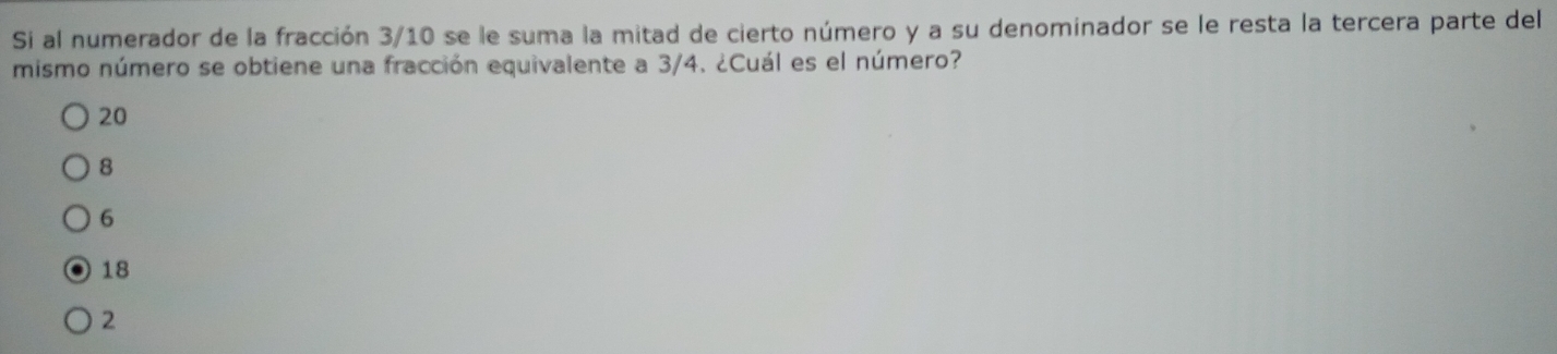 Si al numerador de la fracción 3/10 se le suma la mitad de cierto número y a su denominador se le resta la tercera parte del
mismo número se obtiene una fracción equivalente a 3/4. ¿Cuál es el número?
20
8
6
18
2