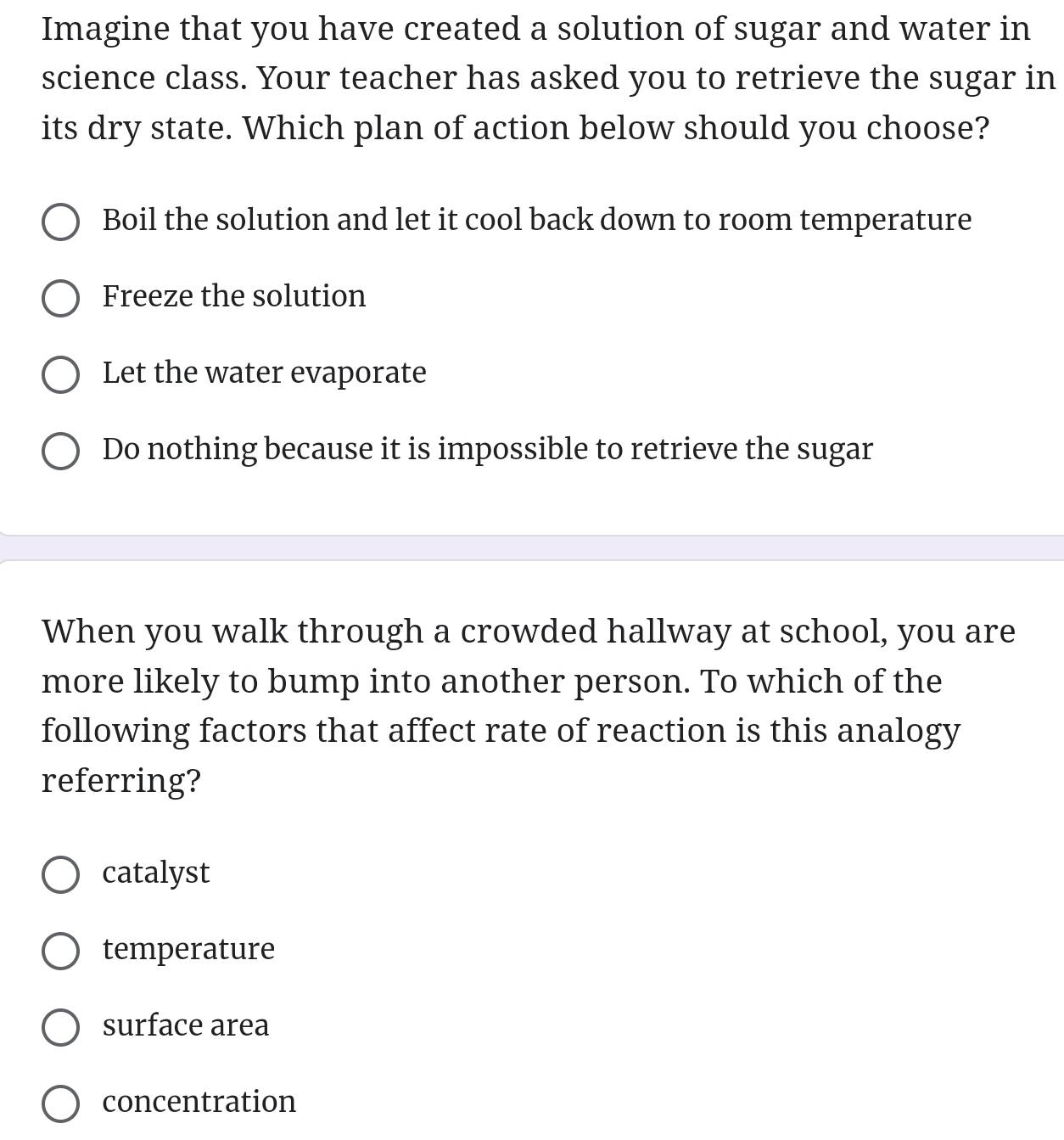 Imagine that you have created a solution of sugar and water in
science class. Your teacher has asked you to retrieve the sugar in
its dry state. Which plan of action below should you choose?
Boil the solution and let it cool back down to room temperature
Freeze the solution
Let the water evaporate
Do nothing because it is impossible to retrieve the sugar
When you walk through a crowded hallway at school, you are
more likely to bump into another person. To which of the
following factors that affect rate of reaction is this analogy
referring?
catalyst
temperature
surface area
concentration