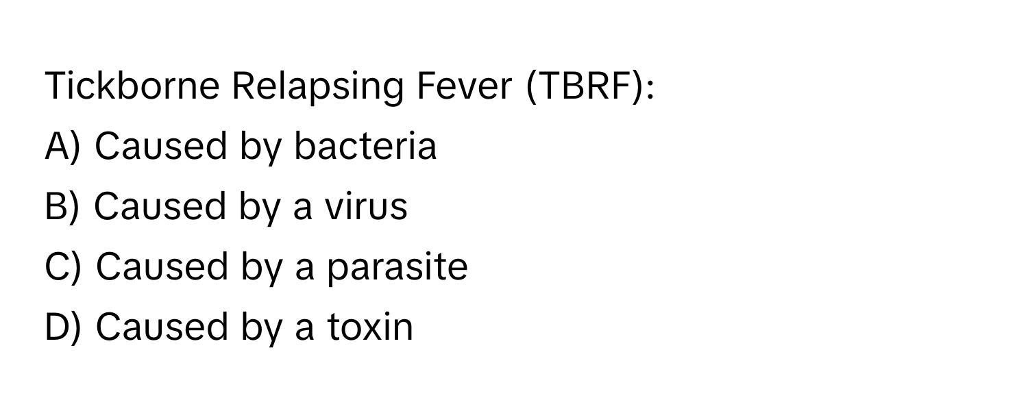 Tickborne Relapsing Fever (TBRF): 

A) Caused by bacteria 
B) Caused by a virus 
C) Caused by a parasite 
D) Caused by a toxin