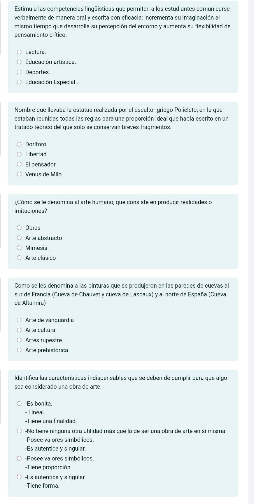 Estimula las competencias lingüísticas que permiten a los estudiantes comunicarse
verbalmente de manera oral y escrita con eficacia; incrementa su imaginación al
mismo tiempo que desarrolla su percepción del entorno y aumenta su flexibilidad de
pensamiento crítico.
Lectura.
Educación artística.
Deportes.
Educación Especial .
Nombre que llevaba la estatua realizada por el escultor griego Policleto, en la que
estaban reunidas todas las reglas para una proporción ideal que había escrito en un
tratado teórico del que solo se conservan breves fragmentos.
Doríforo
Libertad
El pensador
Venus de Milo
¿Cómo se le denomina al arte humano, que consiste en producir realidades o
imitaciones?
Obras
Arte abstracto
Mimesis
Arte clásico
Como se les denomina a las pinturas que se produjeron en las paredes de cuevas al
sur de Francia (Cueva de Chauvet y cueva de Lascaux) y al norte de España (Cueva
de Altamira)
Arte de vanguardia
Arte cultural
Artes rupestre
Arte prehistórica
Identifica las características indispensables que se deben de cumplir para que algo
sea considerado una obra de arte.
-Es bonita.
- Lineal.
-Tiene una finalidad.
-No tiene ninguna otra utilidad más que la de ser una obra de arte en sí misma.
-Posee valores simbólicos.
-Es autentica y singular.
-Posee valores simbólicos.
-Tiene proporción.
-Es autentica y singular.
-Tiene forma.