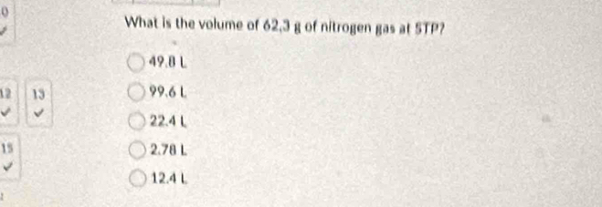 What is the volume of 62.3 g of nitrogen gas at 5TP?
49.8 L
12 13 99.6 L
22.4 L
15 2.78 L
12.4 L