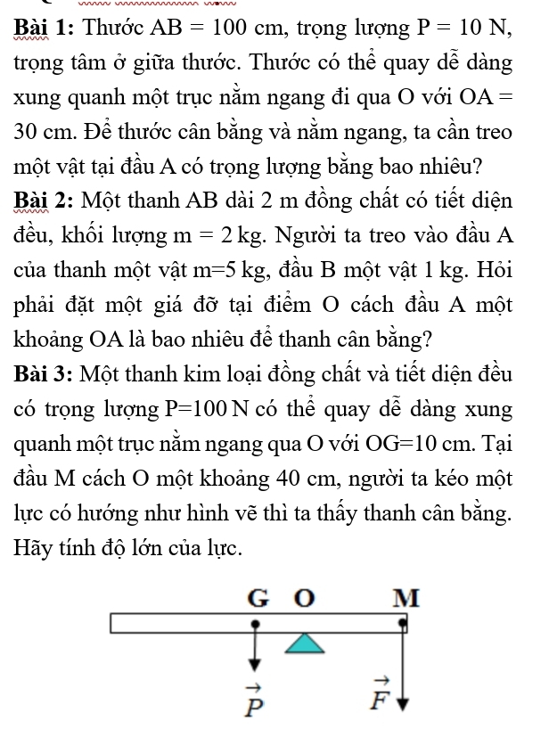 Thước AB=100cm , trọng lượng P=10N,
trọng tâm ở giữa thước. Thước có thể quay dễ dàng
xung quanh một trục nằm ngang đi qua O với OA=
30 cm. Để thước cân bằng và nằm ngang, ta cần treo
một vật tại đầu A có trọng lượng bằng bao nhiêu?
Bài 2: Một thanh AB dài 2 m đồng chất có tiết diện
đều, khối lượng m=2kg. Người ta treo vào đầu A
của thanh một vật m=5kg;, đầu B một vật 1 kg. Hỏi
phải đặt một giá đỡ tại điểm O cách đầu A một
khoảng OA là bao nhiêu để thanh cân bằng?
Bài 3: Một thanh kim loại đồng chất và tiết diện đều
có trọng lượng P=100N có thể quay dễ dàng xung
quanh một trục nằm ngang qua O với OG=10cm. Tại
đầu M cách O một khoảng 40 cm, người ta kéo một
lực có hướng như hình vẽ thì ta thấy thanh cân bằng.
Hãy tính độ lớn của lực.