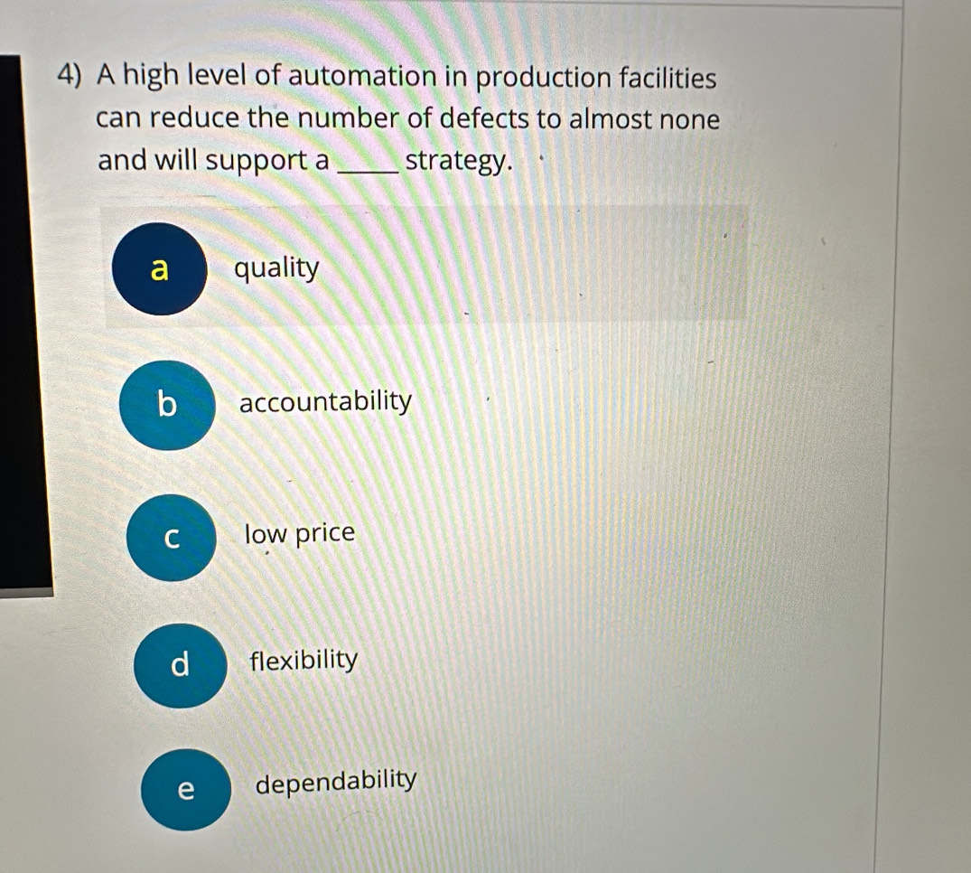 A high level of automation in production facilities
can reduce the number of defects to almost none
and will support a _strategy.
a quality
b accountability
C low price
d flexibility
e dependability